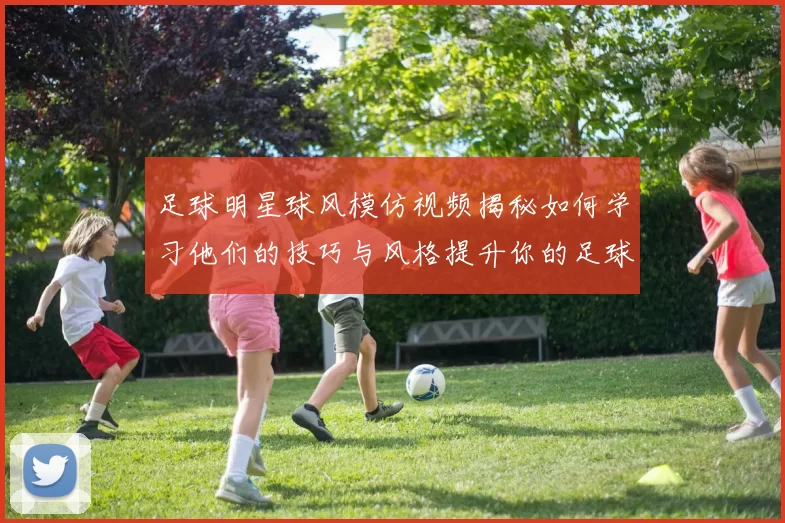 足球明星球风模仿视频揭秘如何学习他们的技巧与风格提升你的足球水平