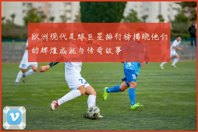 欧洲现代足球巨星排行榜揭晓他们的辉煌成就与传奇故事