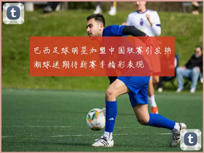 巴西足球明星加盟中国联赛引发热潮球迷期待新赛季精彩表现