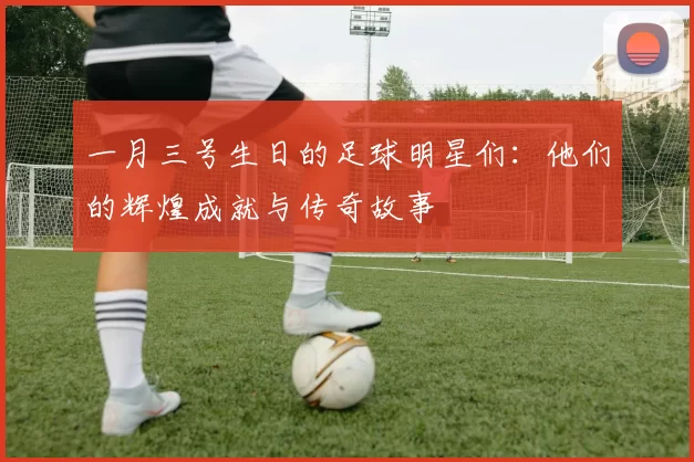 一月三号生日的足球明星们：他们的辉煌成就与传奇故事