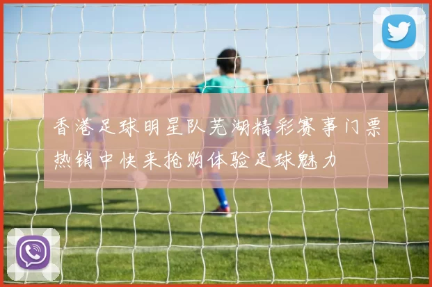 香港足球明星队芜湖精彩赛事门票热销中快来抢购体验足球魅力
