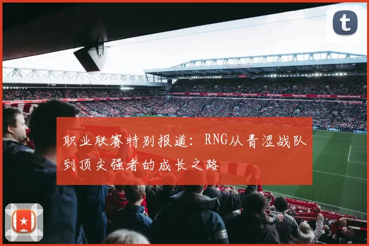 职业联赛特别报道：RNG从青涩战队到顶尖强者的成长之路