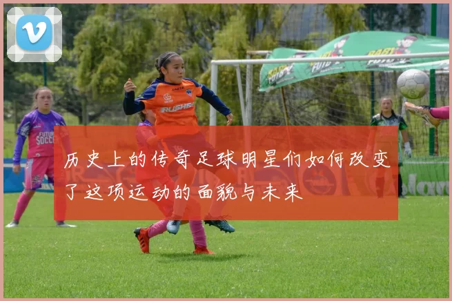 历史上的传奇足球明星们如何改变了这项运动的面貌与未来