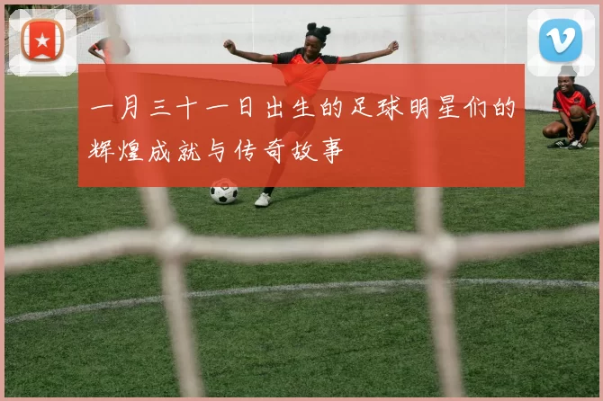 一月三十一日出生的足球明星们的辉煌成就与传奇故事