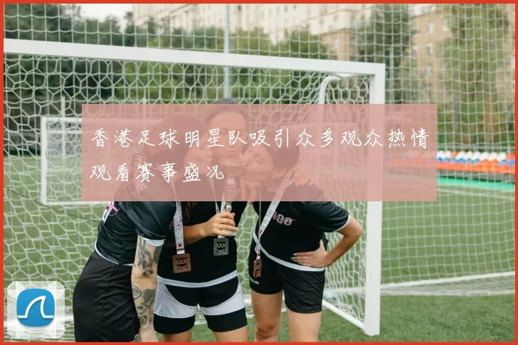 香港足球明星队吸引众多观众热情观看赛事盛况
