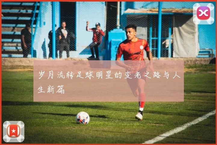 岁月流转足球明星的变老之路与人生新篇