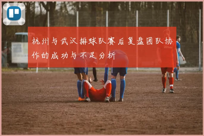 杭州与武汉排球队赛后复盘团队协作的成功与不足分析